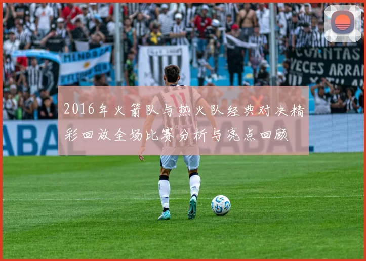 2016年火箭队与热火队经典对决精彩回放全场比赛分析与亮点回顾
