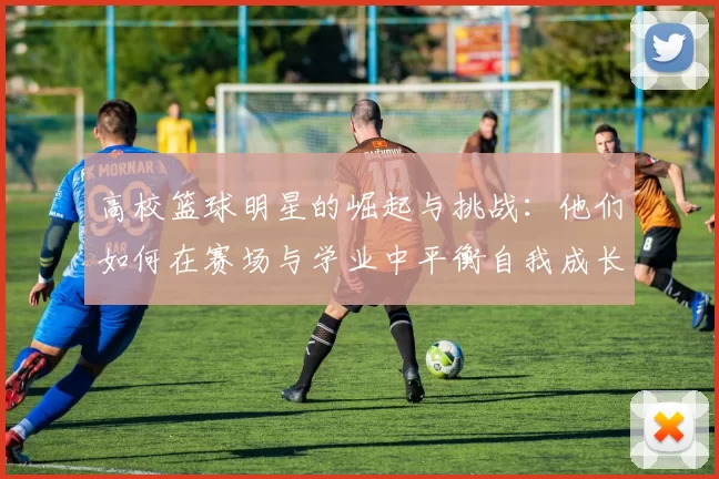 高校篮球明星的崛起与挑战：他们如何在赛场与学业中平衡自我成长