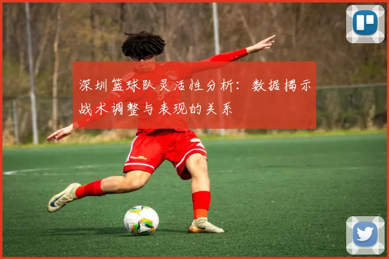 深圳篮球队灵活性分析：数据揭示战术调整与表现的关系