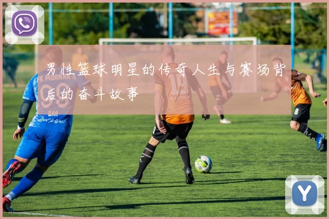 男性篮球明星的传奇人生与赛场背后的奋斗故事