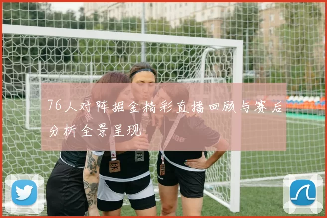 76人对阵掘金精彩直播回顾与赛后分析全景呈现
