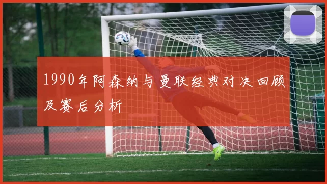 1990年阿森纳与曼联经典对决回顾及赛后分析
