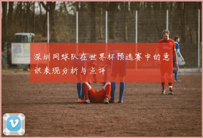 深圳网球队在世界杯预选赛中的意识表现分析与点评