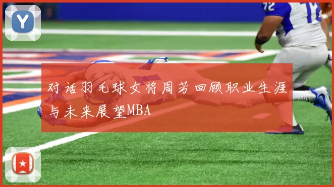 对话羽毛球女将周芳回顾职业生涯与未来展望MBA