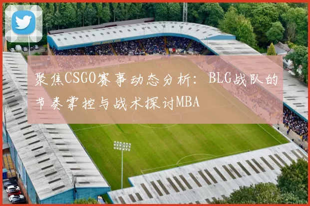 聚焦CSGO赛事动态分析：BLG战队的节奏掌控与战术探讨MBA