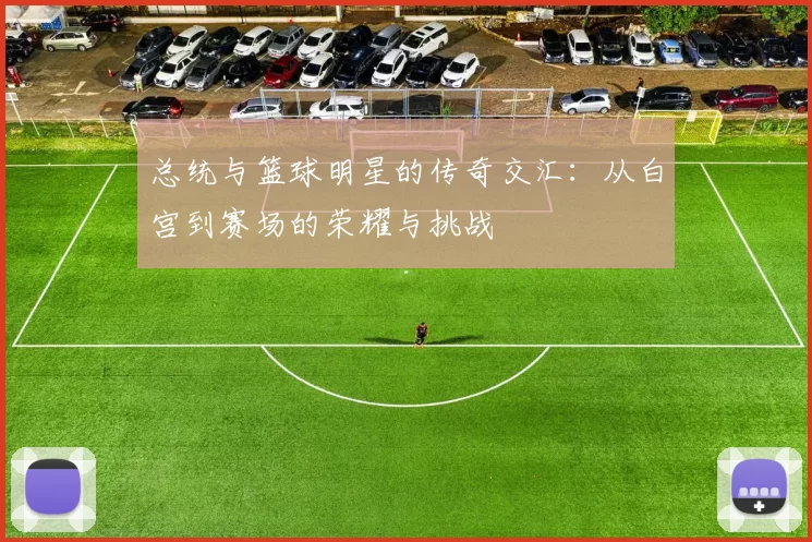 总统与篮球明星的传奇交汇：从白宫到赛场的荣耀与挑战