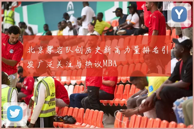 北京攀岩队创历史新高力量排名引发广泛关注与热议MBA