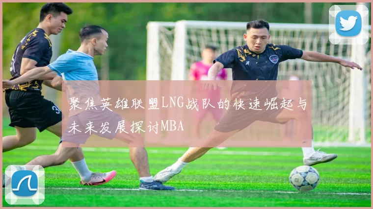 聚焦英雄联盟LNG战队的快速崛起与未来发展探讨MBA