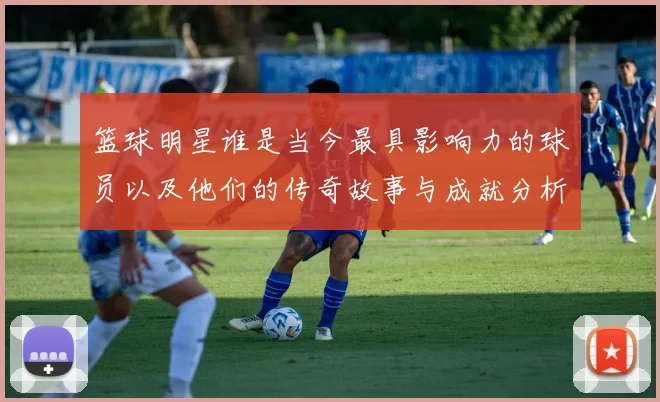 篮球明星谁是当今最具影响力的球员以及他们的传奇故事与成就分析