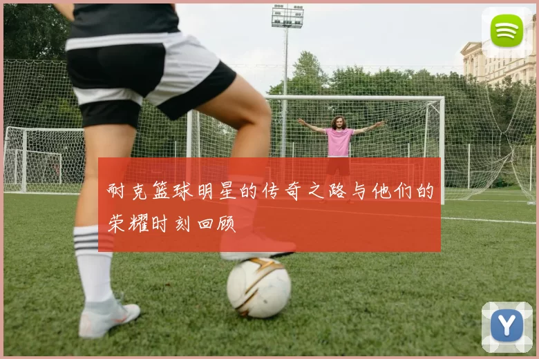 耐克篮球明星的传奇之路与他们的荣耀时刻回顾