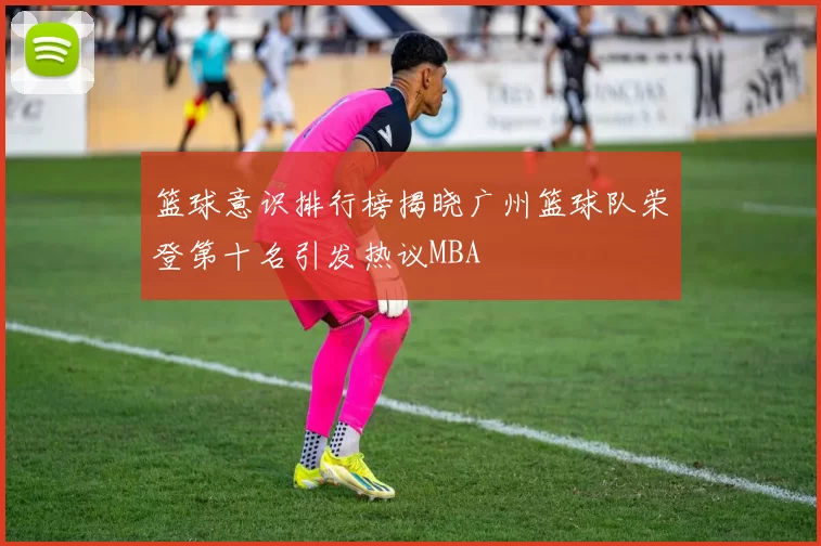 篮球意识排行榜揭晓广州篮球队荣登第十名引发热议MBA